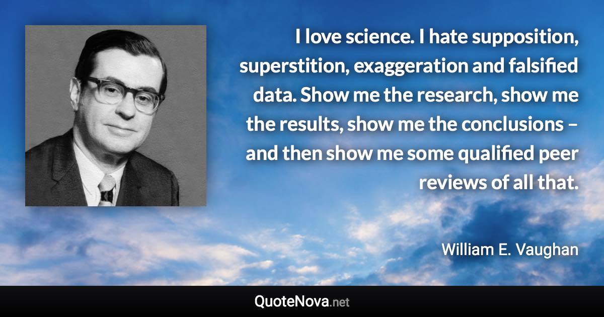 I love science. I hate supposition, superstition, exaggeration and falsified data. Show me the research, show me the results, show me the conclusions – and then show me some qualified peer reviews of all that. - William E. Vaughan quote