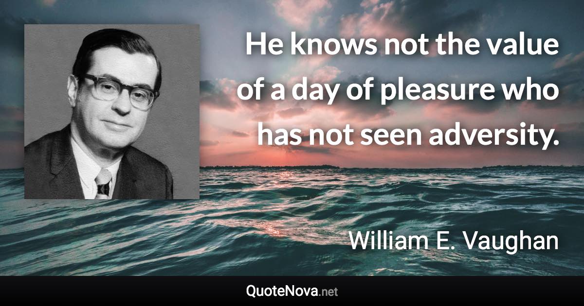 He knows not the value of a day of pleasure who has not seen adversity. - William E. Vaughan quote