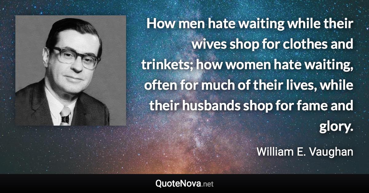 How men hate waiting while their wives shop for clothes and trinkets; how women hate waiting, often for much of their lives, while their husbands shop for fame and glory. - William E. Vaughan quote
