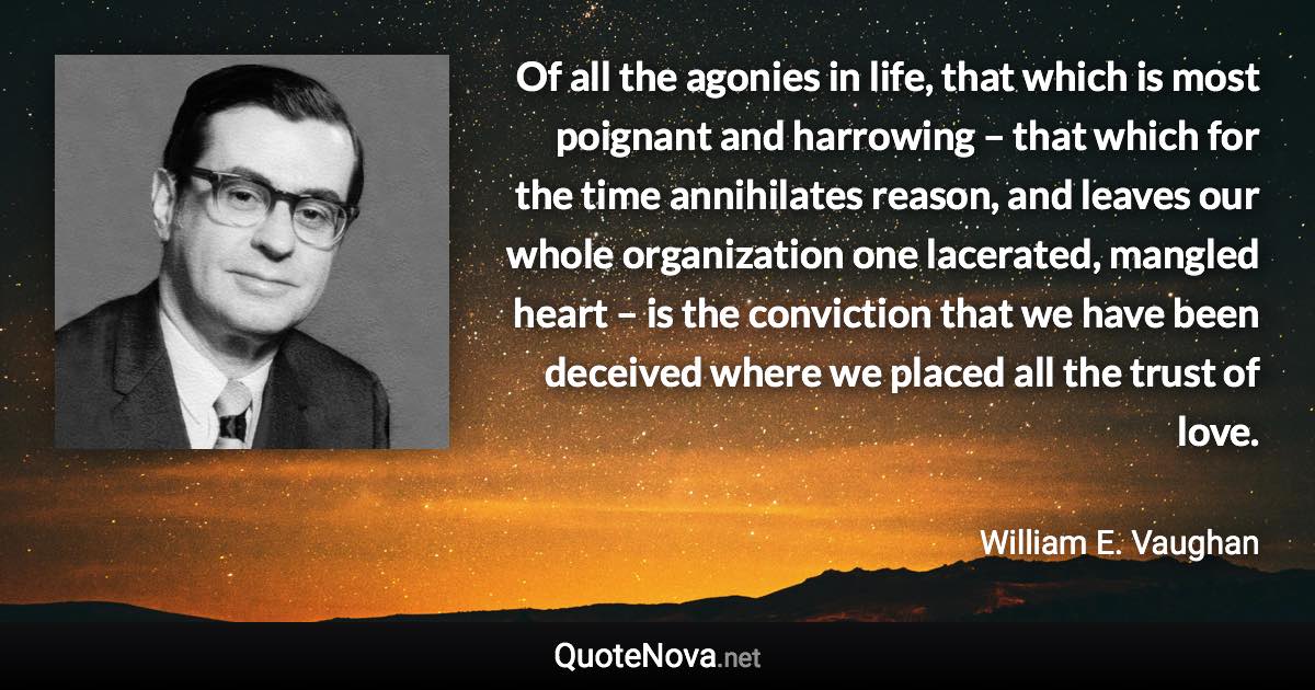 Of all the agonies in life, that which is most poignant and harrowing – that which for the time annihilates reason, and leaves our whole organization one lacerated, mangled heart – is the conviction that we have been deceived where we placed all the trust of love. - William E. Vaughan quote