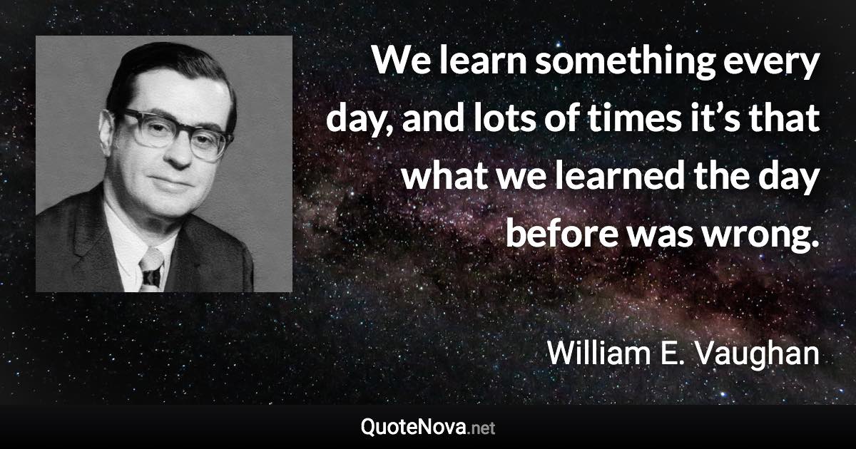 We learn something every day, and lots of times it’s that what we learned the day before was wrong. - William E. Vaughan quote