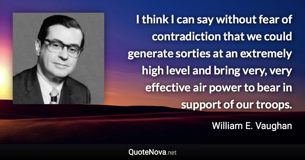 I think I can say without fear of contradiction that we could generate sorties at an extremely high level and bring very, very effective air power to bear in support of our troops. - William E. Vaughan quote