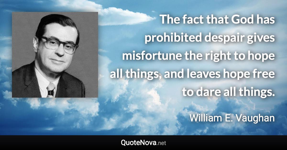 The fact that God has prohibited despair gives misfortune the right to hope all things, and leaves hope free to dare all things. - William E. Vaughan quote