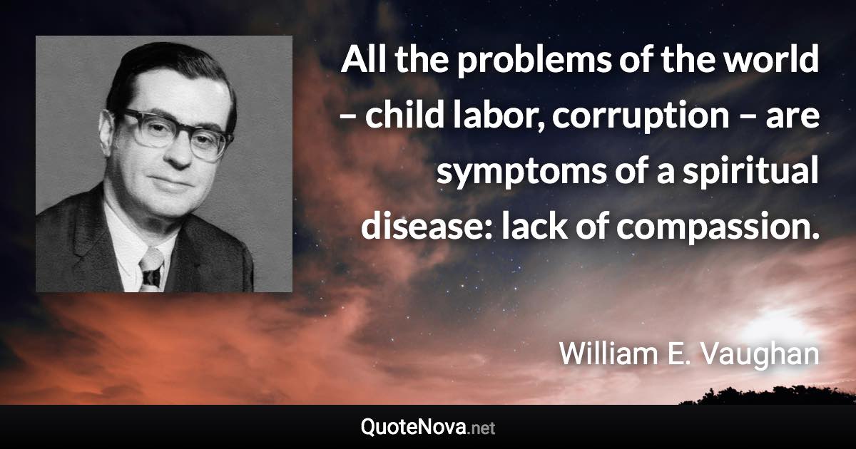 All the problems of the world – child labor, corruption – are symptoms of a spiritual disease: lack of compassion. - William E. Vaughan quote