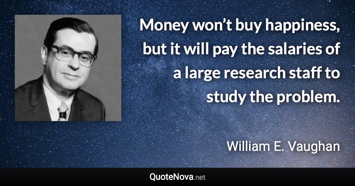 Money won’t buy happiness, but it will pay the salaries of a large research staff to study the problem. - William E. Vaughan quote