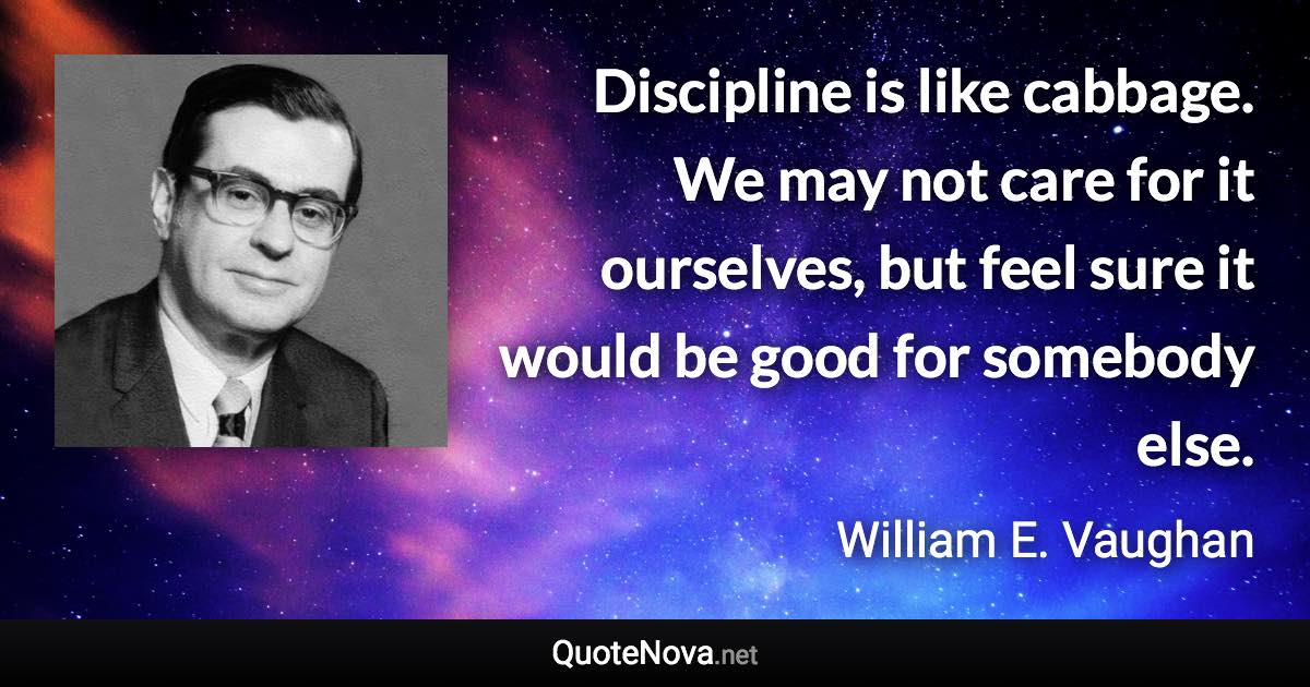 Discipline is like cabbage. We may not care for it ourselves, but feel sure it would be good for somebody else. - William E. Vaughan quote