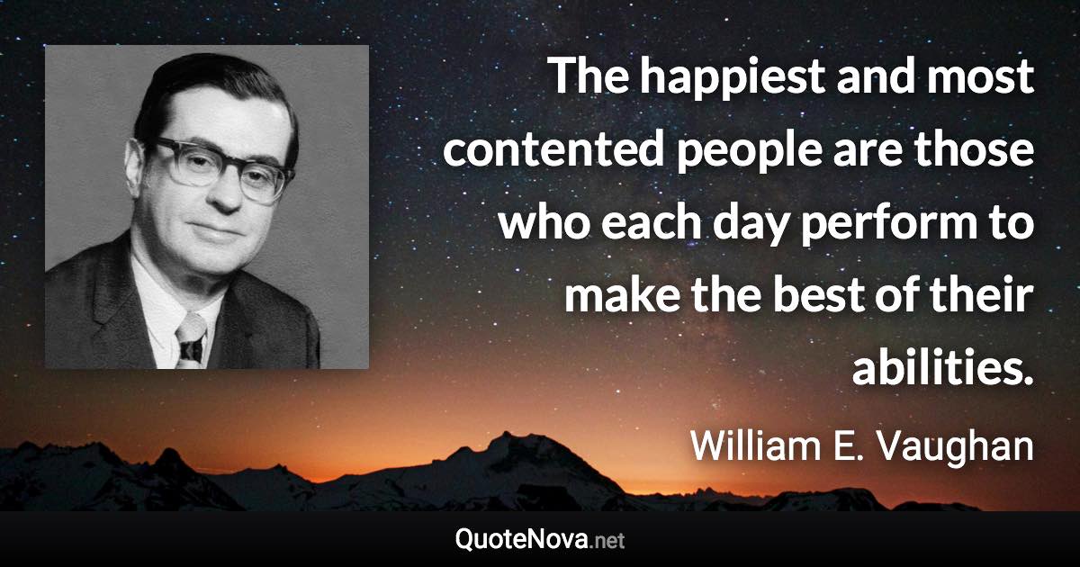 The happiest and most contented people are those who each day perform to make the best of their abilities. - William E. Vaughan quote