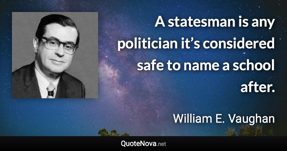 A statesman is any politician it’s considered safe to name a school after. - William E. Vaughan quote