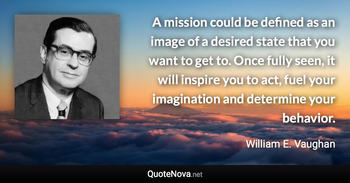 A mission could be defined as an image of a desired state that you want to get to. Once fully seen, it will inspire you to act, fuel your imagination and determine your behavior. - William E. Vaughan quote