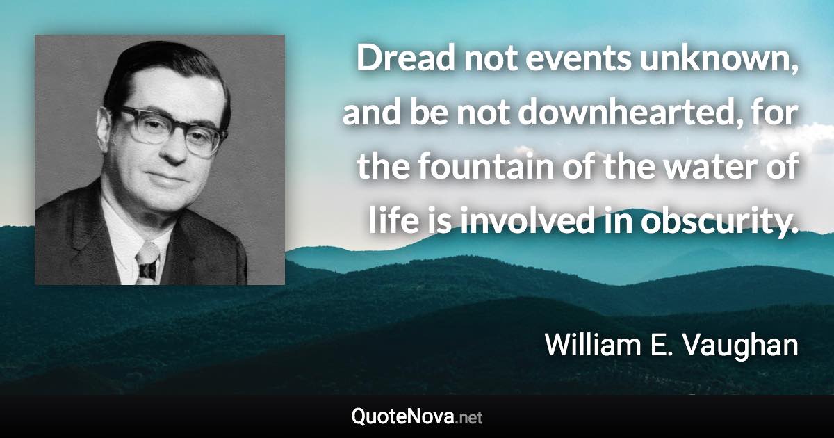 Dread not events unknown, and be not downhearted, for the fountain of the water of life is involved in obscurity. - William E. Vaughan quote