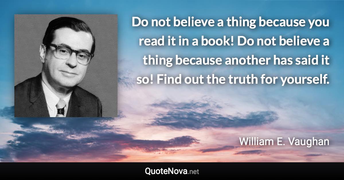 Do not believe a thing because you read it in a book! Do not believe a thing because another has said it so! Find out the truth for yourself. - William E. Vaughan quote