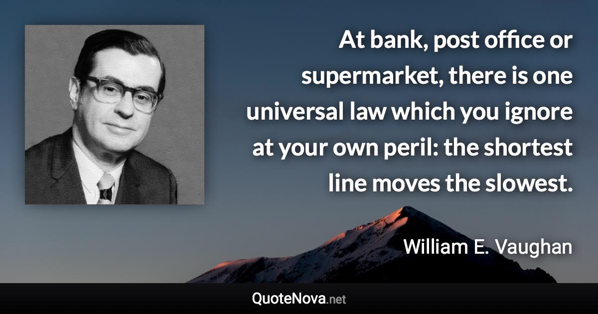 At bank, post office or supermarket, there is one universal law which you ignore at your own peril: the shortest line moves the slowest. - William E. Vaughan quote