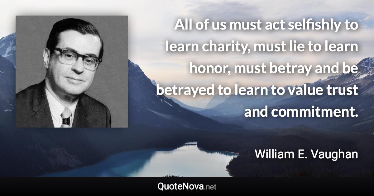 All of us must act selfishly to Iearn charity, must lie to learn honor, must betray and be betrayed to learn to value trust and commitment. - William E. Vaughan quote