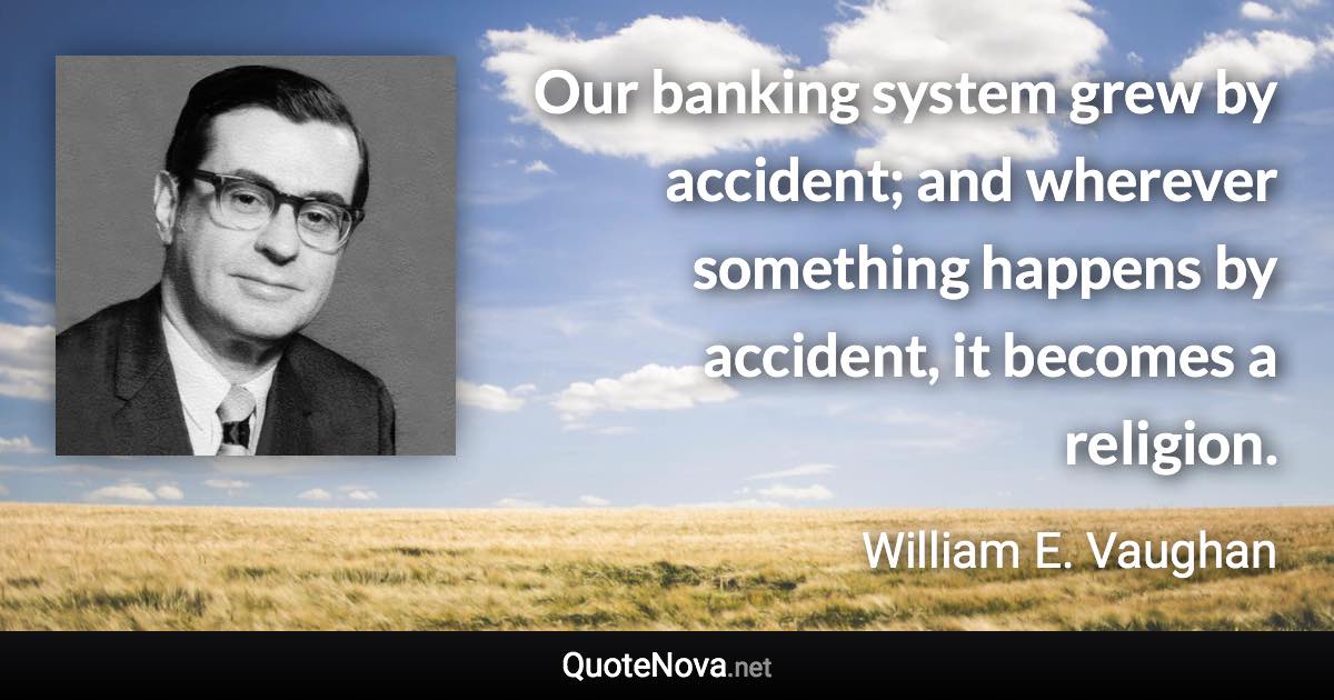 Our banking system grew by accident; and wherever something happens by accident, it becomes a religion. - William E. Vaughan quote