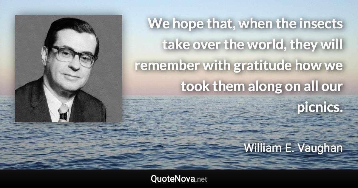 We hope that, when the insects take over the world, they will remember with gratitude how we took them along on all our picnics. - William E. Vaughan quote