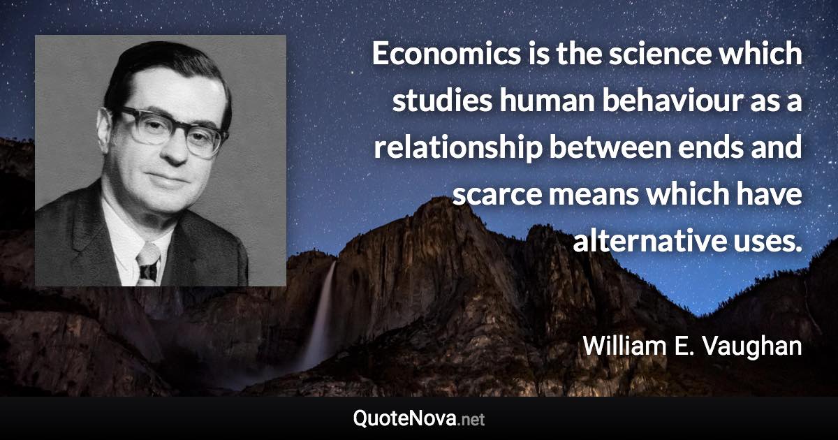 Economics is the science which studies human behaviour as a relationship between ends and scarce means which have alternative uses. - William E. Vaughan quote