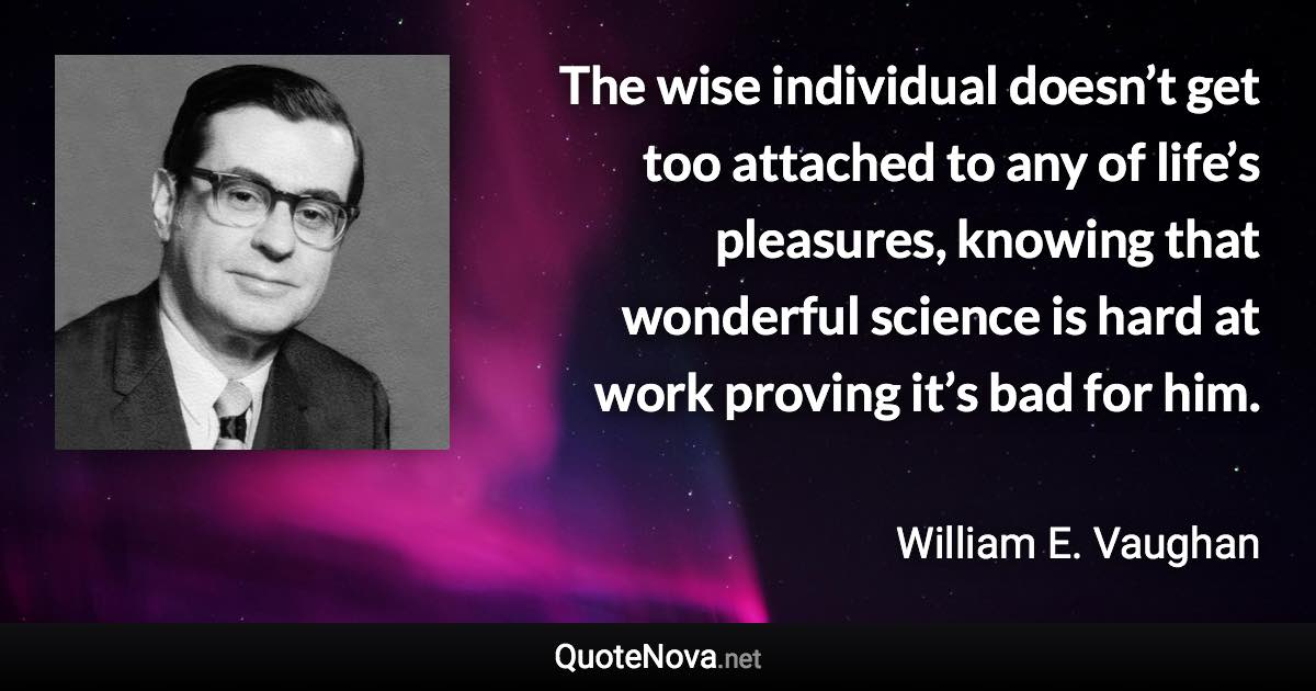 The wise individual doesn’t get too attached to any of life’s pleasures, knowing that wonderful science is hard at work proving it’s bad for him. - William E. Vaughan quote