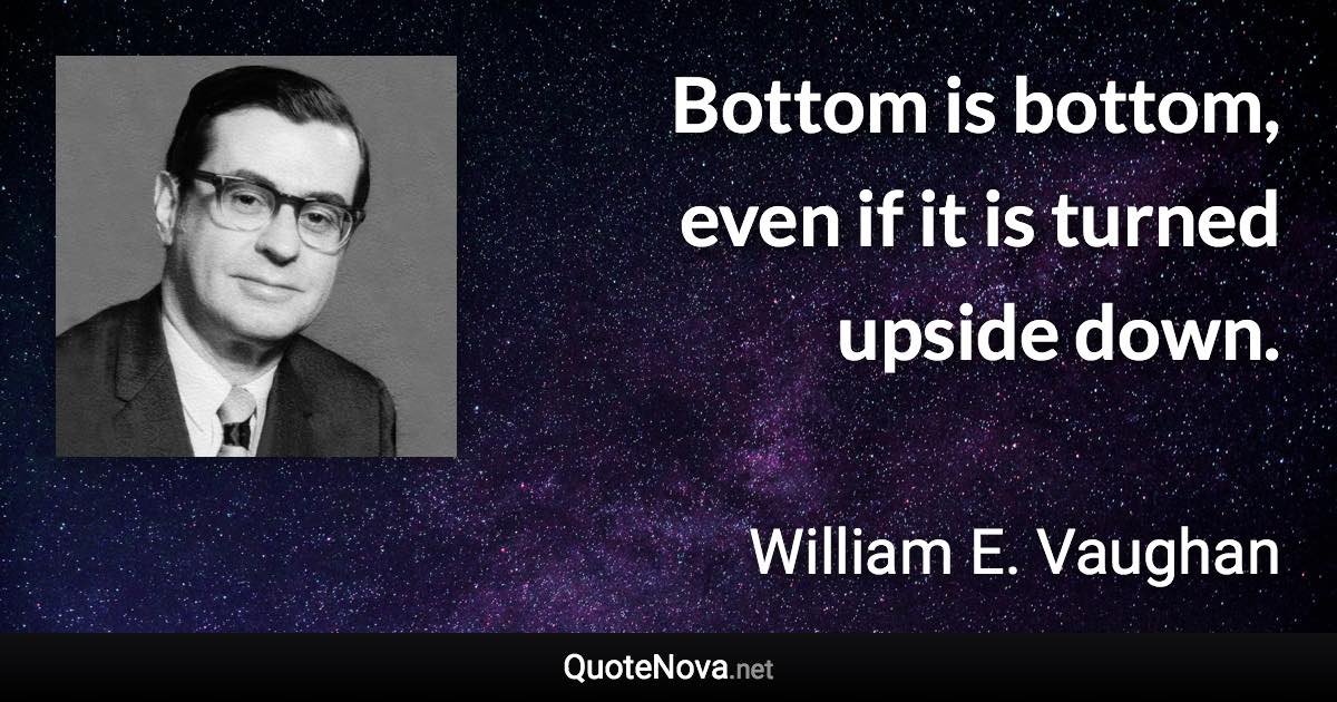 Bottom is bottom, even if it is turned upside down. - William E. Vaughan quote