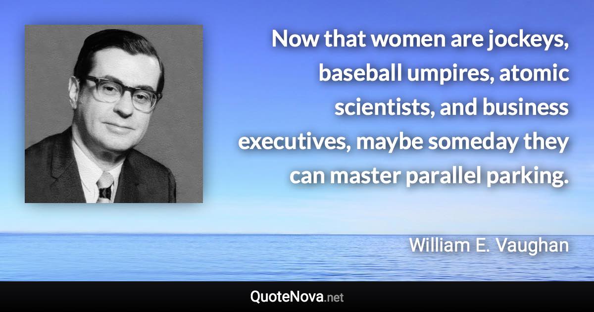 Now that women are jockeys, baseball umpires, atomic scientists, and business executives, maybe someday they can master parallel parking. - William E. Vaughan quote