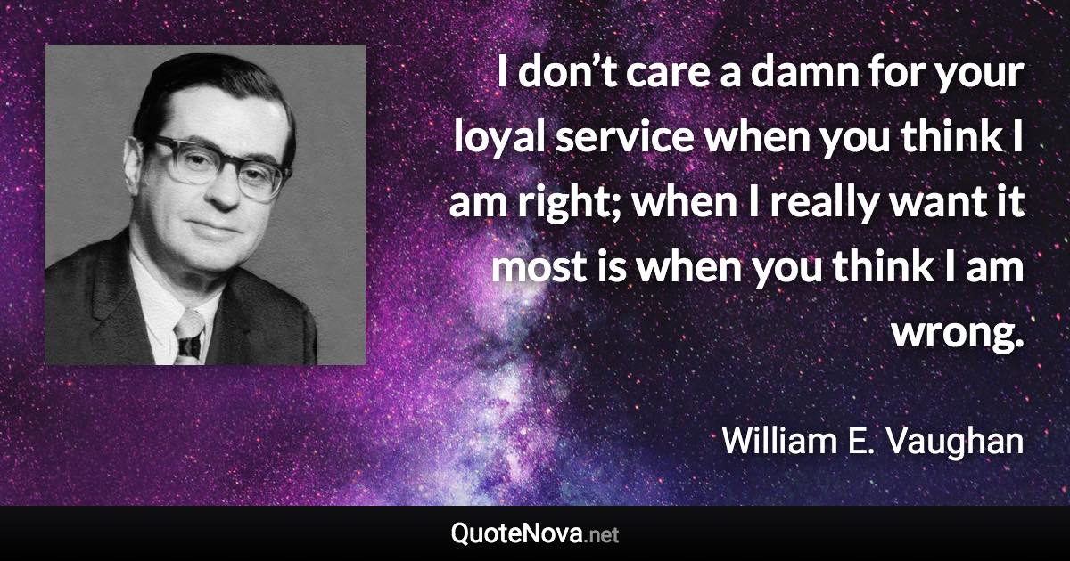 I don’t care a damn for your loyal service when you think I am right; when I really want it most is when you think I am wrong. - William E. Vaughan quote