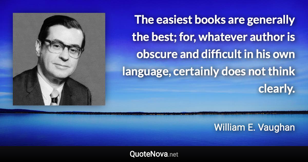 The easiest books are generally the best; for, whatever author is obscure and difficult in his own language, certainly does not think clearly. - William E. Vaughan quote