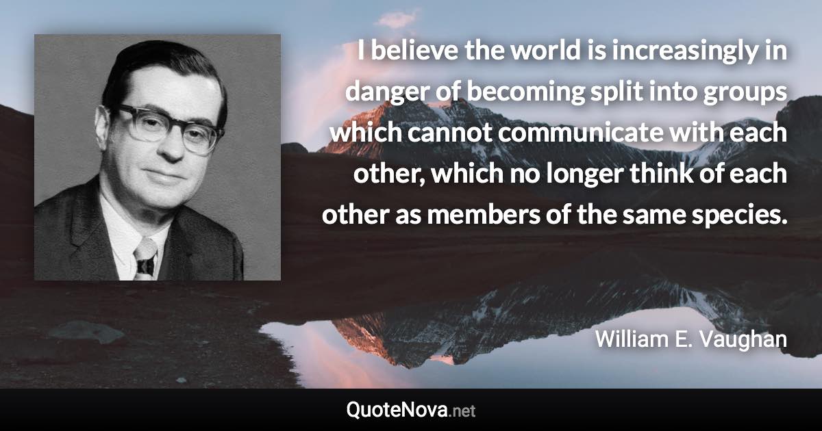 I believe the world is increasingly in danger of becoming split into groups which cannot communicate with each other, which no longer think of each other as members of the same species. - William E. Vaughan quote