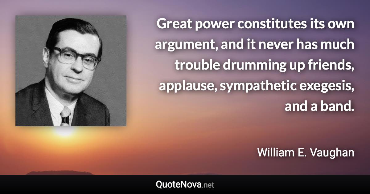 Great power constitutes its own argument, and it never has much trouble drumming up friends, applause, sympathetic exegesis, and a band. - William E. Vaughan quote