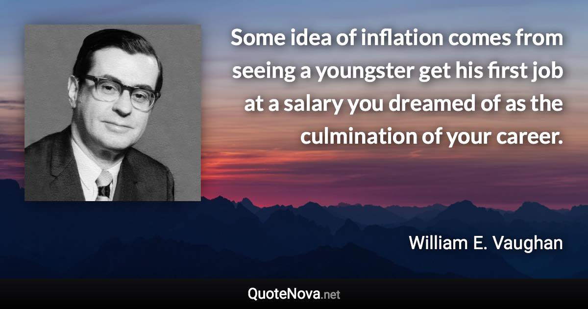 Some idea of inflation comes from seeing a youngster get his first job at a salary you dreamed of as the culmination of your career. - William E. Vaughan quote