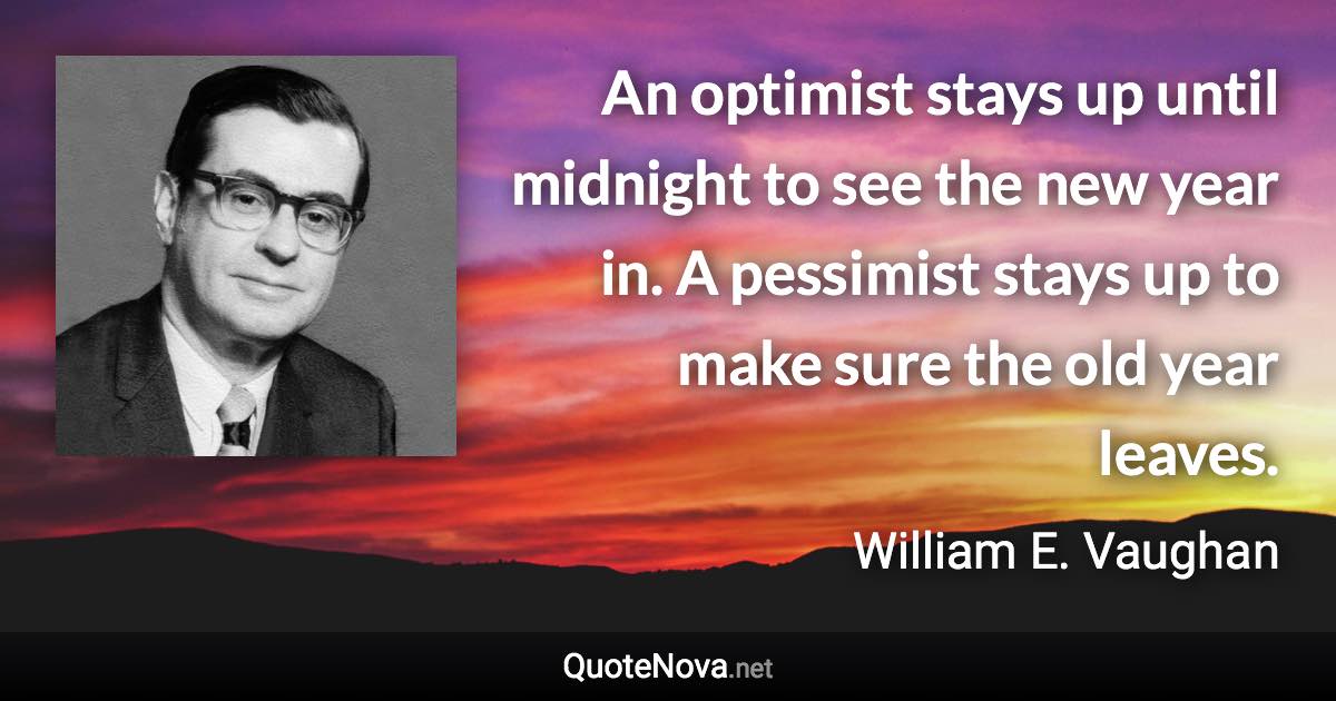 An optimist stays up until midnight to see the new year in. A pessimist stays up to make sure the old year leaves. - William E. Vaughan quote