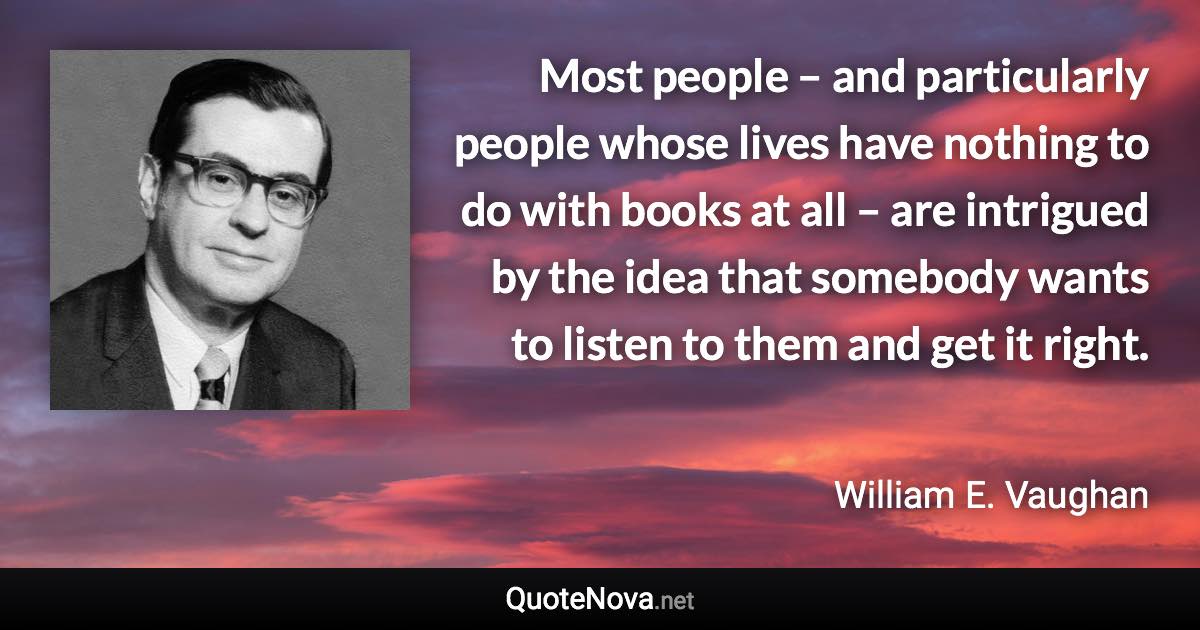 Most people – and particularly people whose lives have nothing to do with books at all – are intrigued by the idea that somebody wants to listen to them and get it right. - William E. Vaughan quote