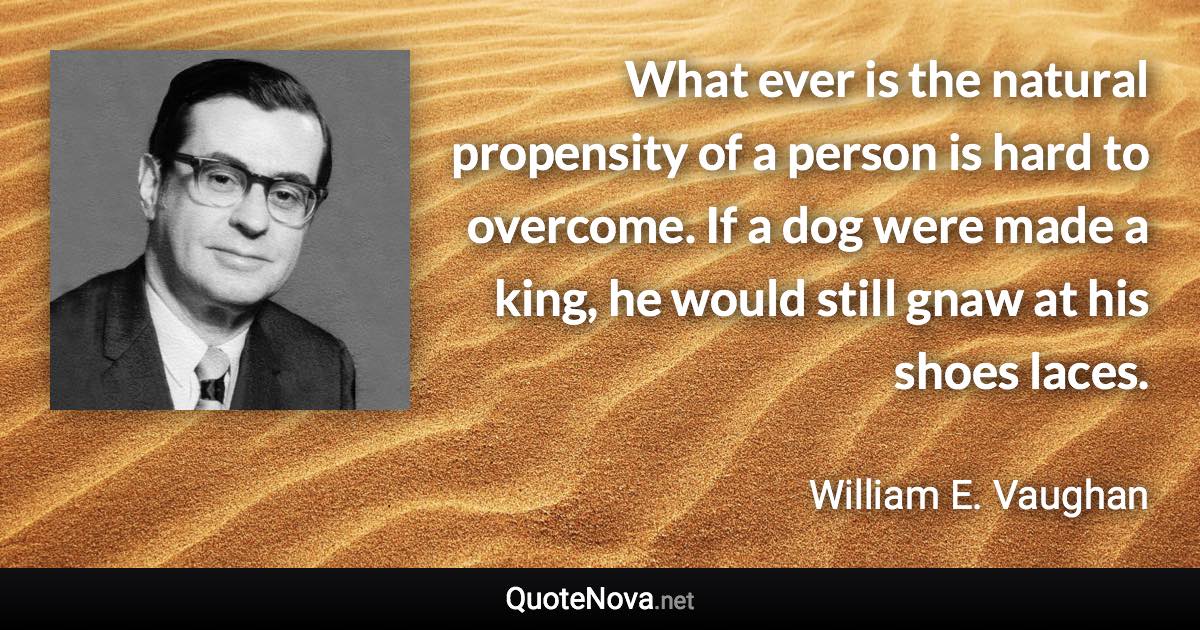 What ever is the natural propensity of a person is hard to overcome. If a dog were made a king, he would still gnaw at his shoes laces. - William E. Vaughan quote