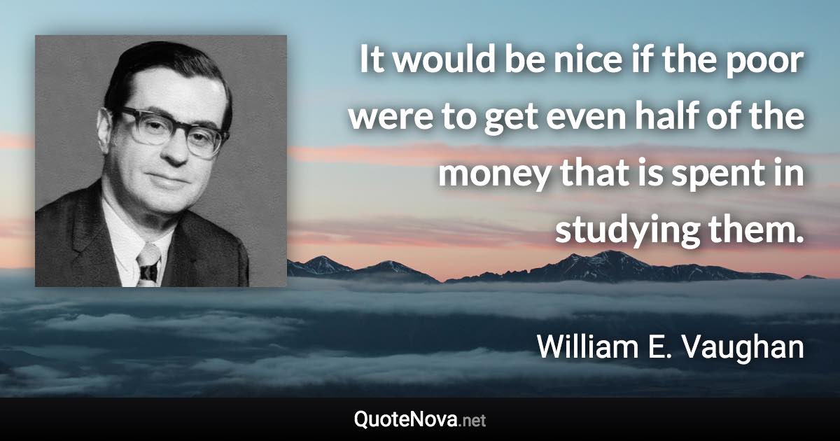 It would be nice if the poor were to get even half of the money that is spent in studying them. - William E. Vaughan quote