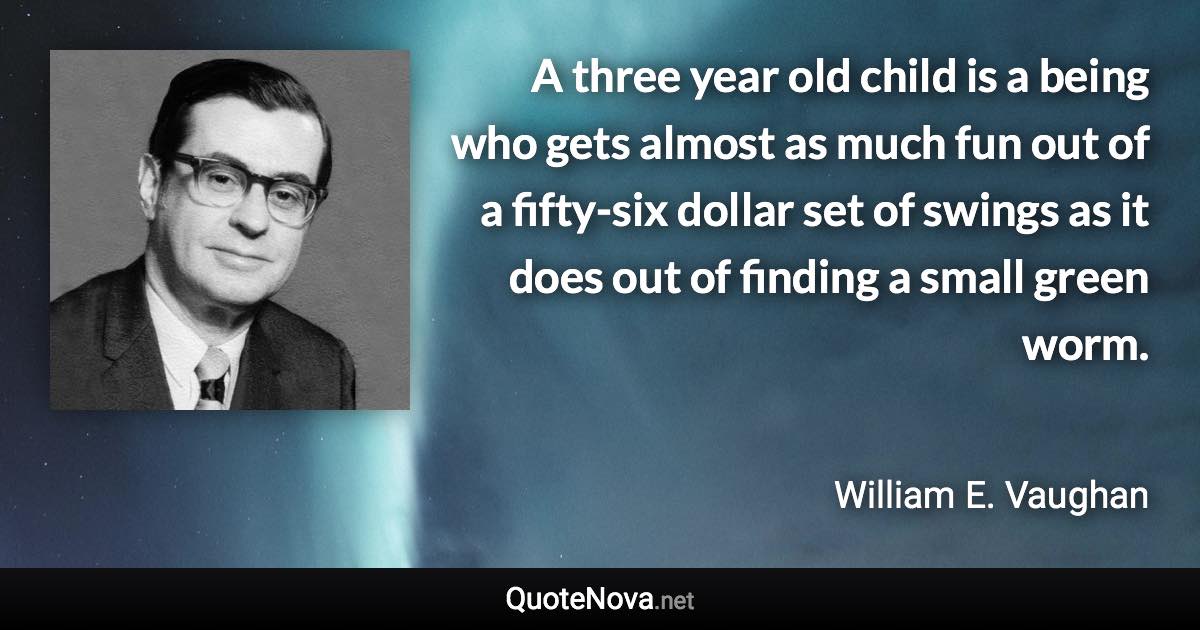 A three year old child is a being who gets almost as much fun out of a fifty-six dollar set of swings as it does out of finding a small green worm. - William E. Vaughan quote