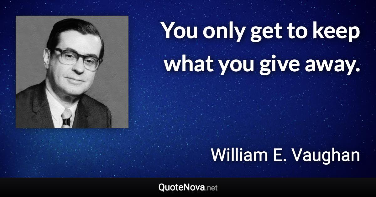 You only get to keep what you give away. - William E. Vaughan quote