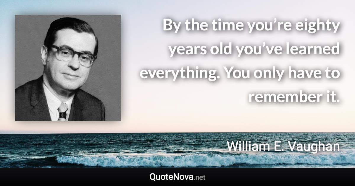 By the time you’re eighty years old you’ve learned everything. You only have to remember it. - William E. Vaughan quote