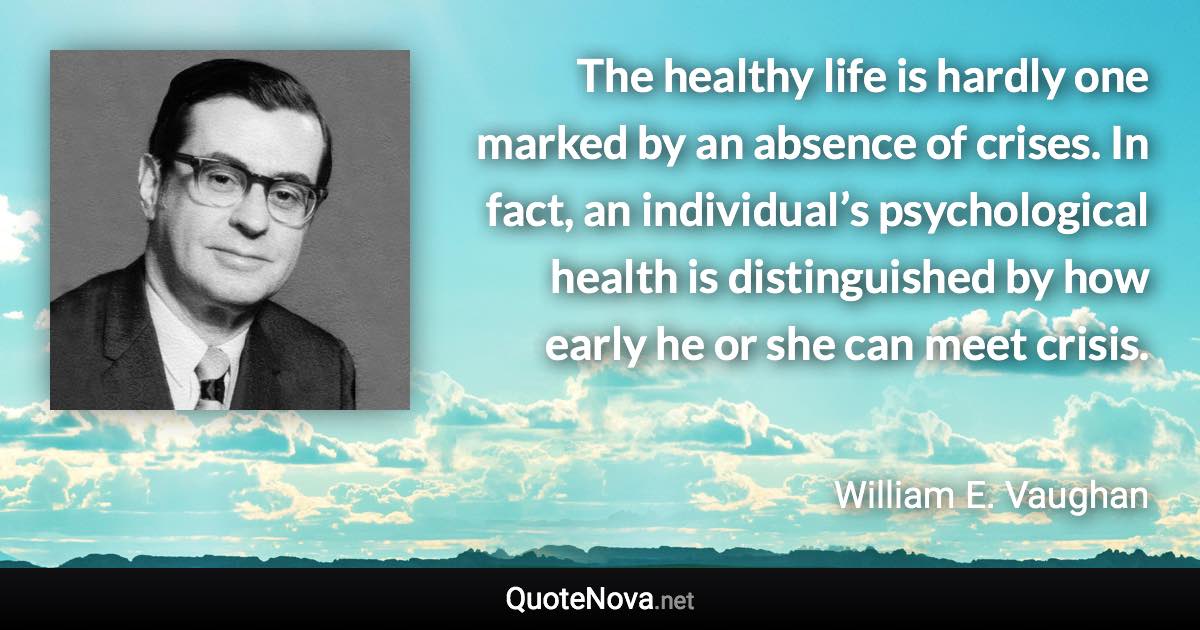 The healthy life is hardly one marked by an absence of crises. In fact, an individual’s psychological health is distinguished by how early he or she can meet crisis. - William E. Vaughan quote