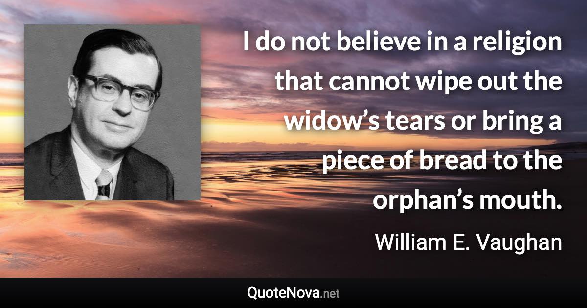 I do not believe in a religion that cannot wipe out the widow’s tears or bring a piece of bread to the orphan’s mouth. - William E. Vaughan quote