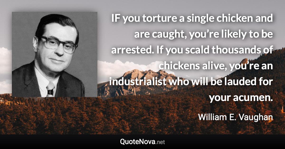 IF you torture a single chicken and are caught, you’re likely to be arrested. If you scald thousands of chickens alive, you’re an industrialist who will be lauded for your acumen. - William E. Vaughan quote