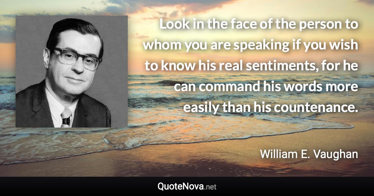 Look in the face of the person to whom you are speaking if you wish to know his real sentiments, for he can command his words more easily than his countenance. - William E. Vaughan quote