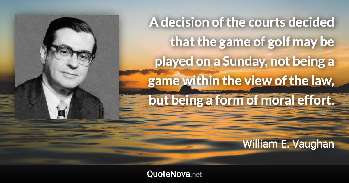 A decision of the courts decided that the game of golf may be played on a Sunday, not being a game within the view of the law, but being a form of moral effort. - William E. Vaughan quote