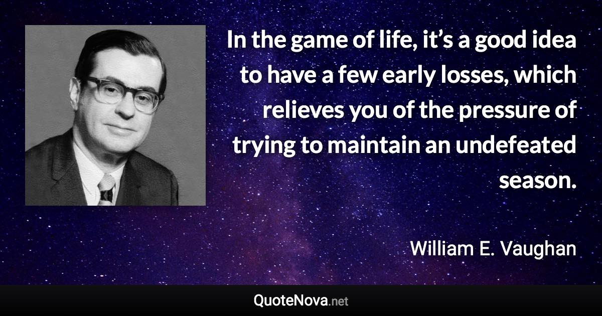 In the game of life, it’s a good idea to have a few early losses, which relieves you of the pressure of trying to maintain an undefeated season. - William E. Vaughan quote