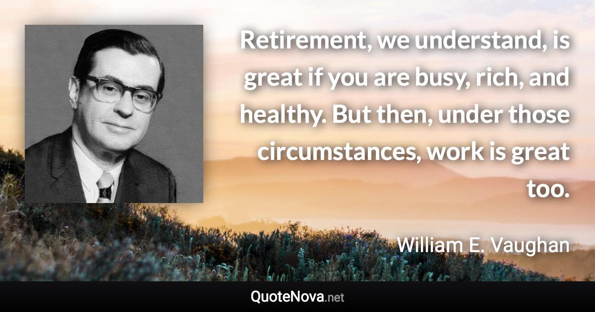 Retirement, we understand, is great if you are busy, rich, and healthy. But then, under those circumstances, work is great too. - William E. Vaughan quote