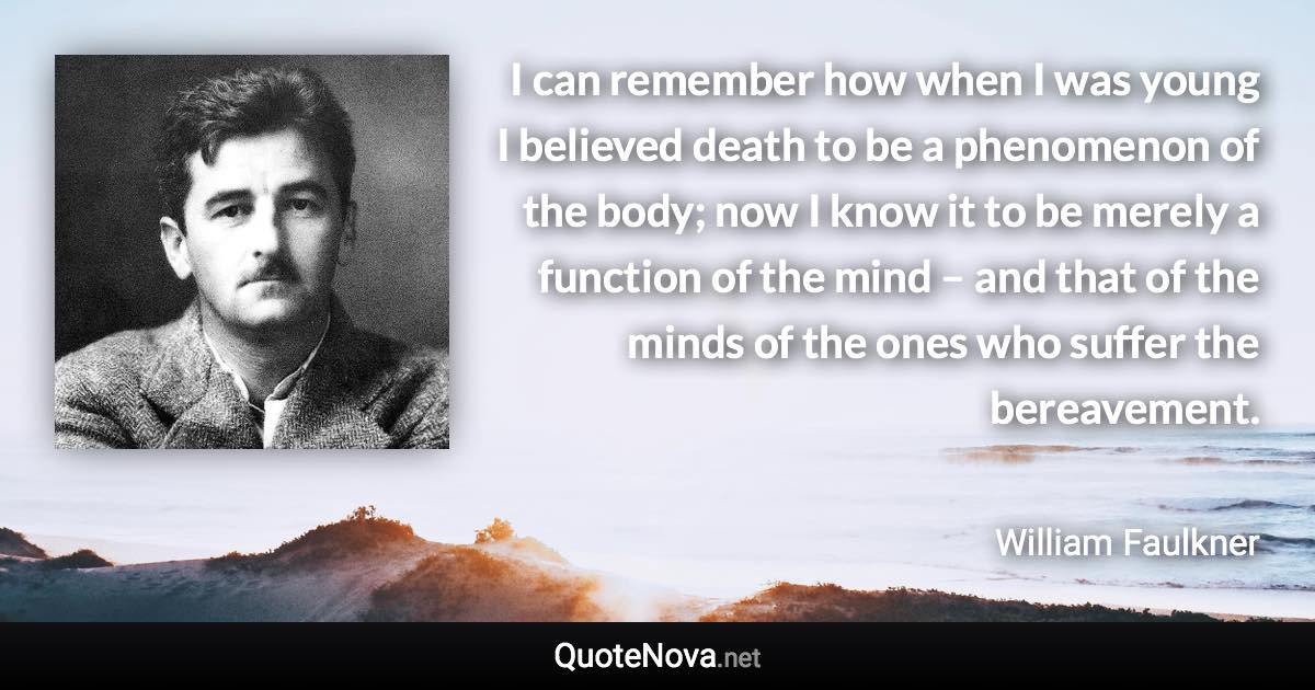 I can remember how when I was young I believed death to be a phenomenon of the body; now I know it to be merely a function of the mind – and that of the minds of the ones who suffer the bereavement. - William Faulkner quote