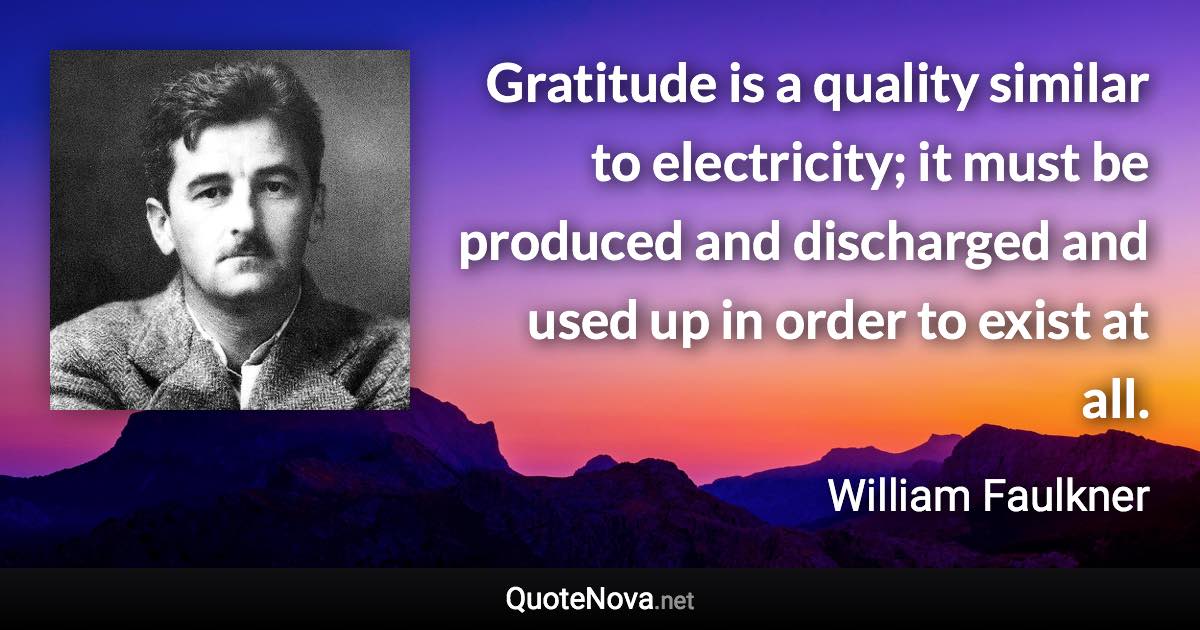 Gratitude is a quality similar to electricity; it must be produced and discharged and used up in order to exist at all. - William Faulkner quote