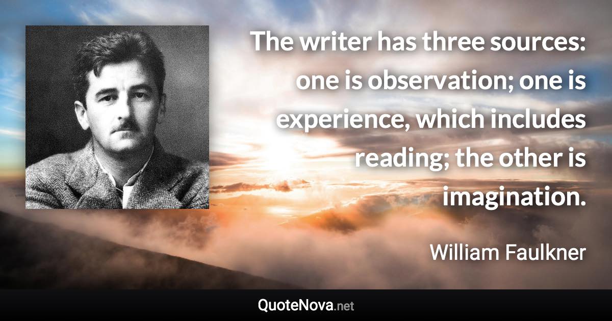 The writer has three sources: one is observation; one is experience, which includes reading; the other is imagination. - William Faulkner quote