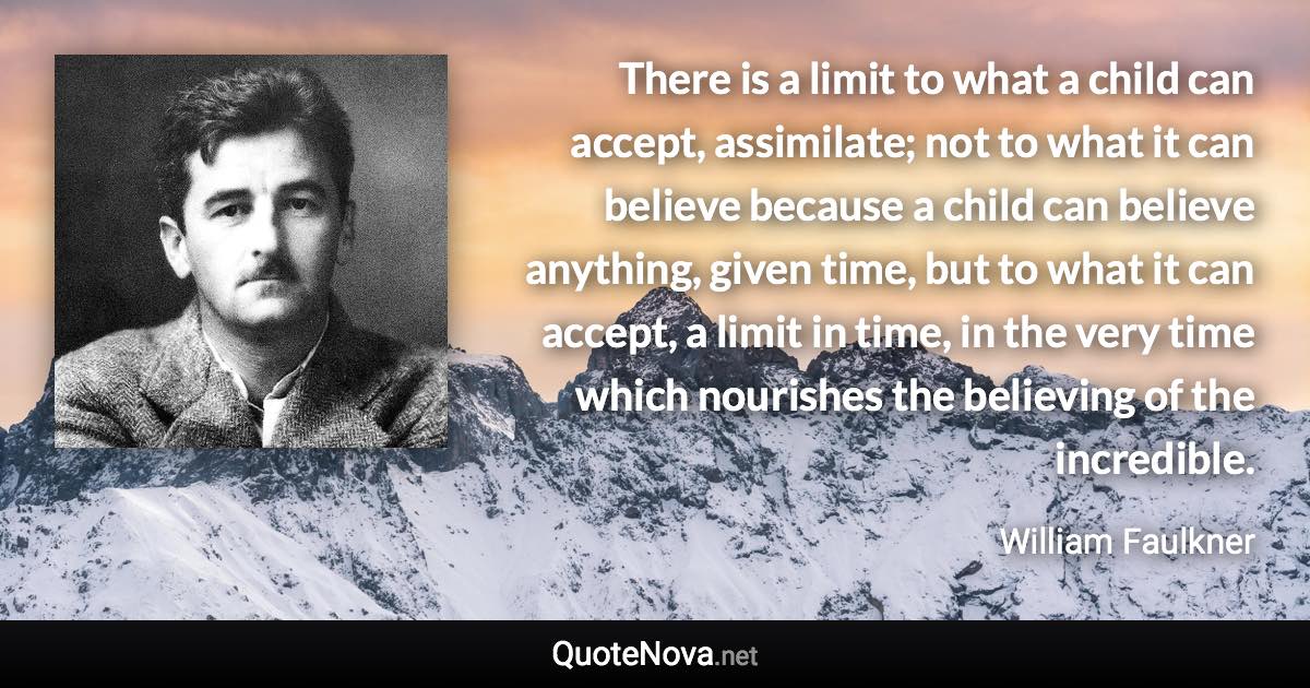 There is a limit to what a child can accept, assimilate; not to what it can believe because a child can believe anything, given time, but to what it can accept, a limit in time, in the very time which nourishes the believing of the incredible. - William Faulkner quote