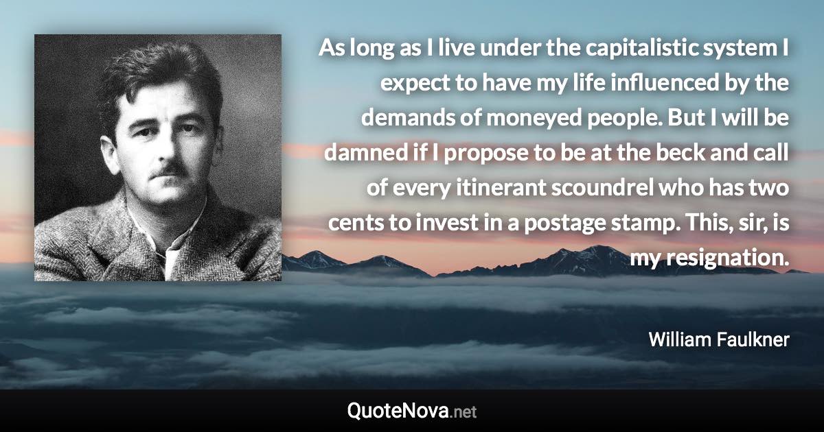 As long as I live under the capitalistic system I expect to have my life influenced by the demands of moneyed people. But I will be damned if I propose to be at the beck and call of every itinerant scoundrel who has two cents to invest in a postage stamp. This, sir, is my resignation. - William Faulkner quote