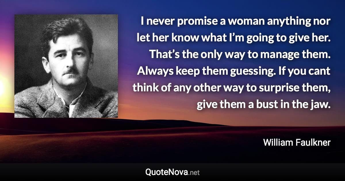 I never promise a woman anything nor let her know what I’m going to give her. That’s the only way to manage them. Always keep them guessing. If you cant think of any other way to surprise them, give them a bust in the jaw. - William Faulkner quote