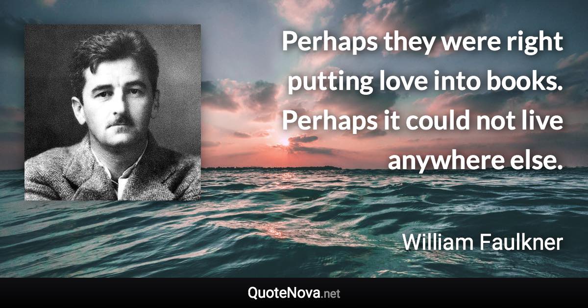 Perhaps they were right putting love into books. Perhaps it could not live anywhere else. - William Faulkner quote