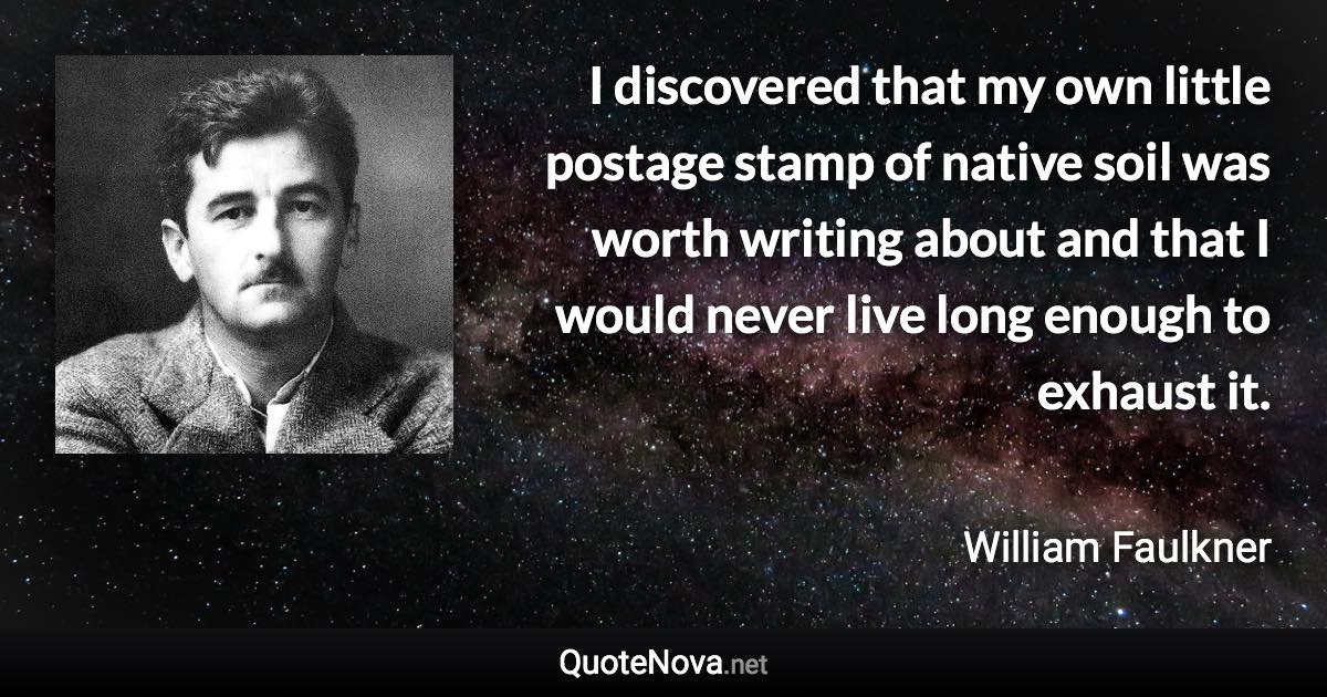 I discovered that my own little postage stamp of native soil was worth writing about and that I would never live long enough to exhaust it. - William Faulkner quote